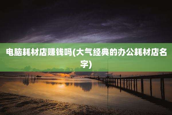 电脑耗材店赚钱吗(大气经典的办公耗材店名字)