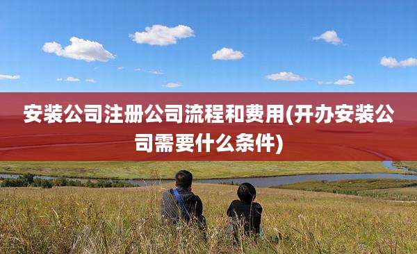 安装公司注册公司流程和费用(开办安装公司需要什么条件)