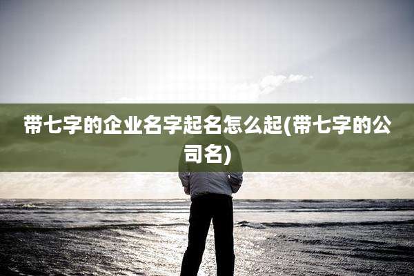 带七字的企业名字起名怎么起(带七字的公司名)