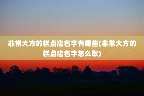 非常大方的糕点店名字有哪些(非常大方的糕点店名字怎么取)