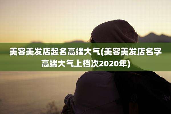 美容美发店起名高端大气(美容美发店名字高端大气上档次2020年)