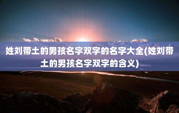 姓刘带土的男孩名字双字的名字大全(姓刘带土的男孩名字双字的含义)
