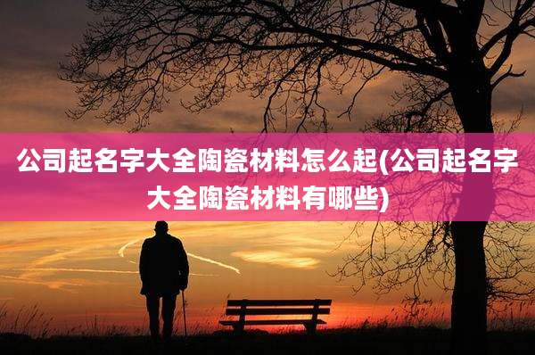 公司起名字大全陶瓷材料怎么起(公司起名字大全陶瓷材料有哪些)
