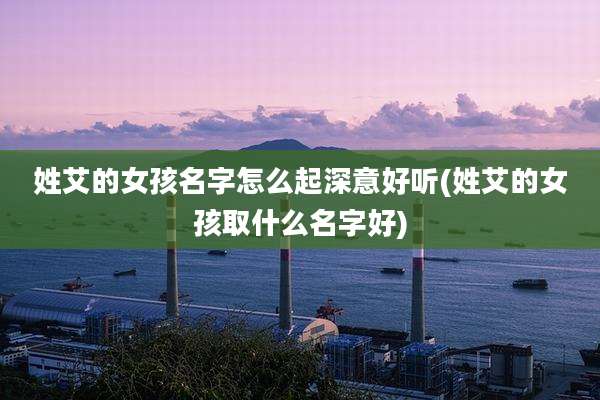 姓艾的女孩名字怎么起深意好听(姓艾的女孩取什么名字好)