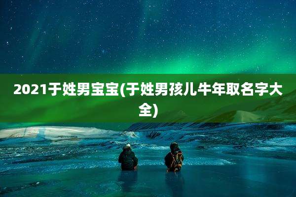 2021于姓男宝宝(于姓男孩儿牛年取名字大全)