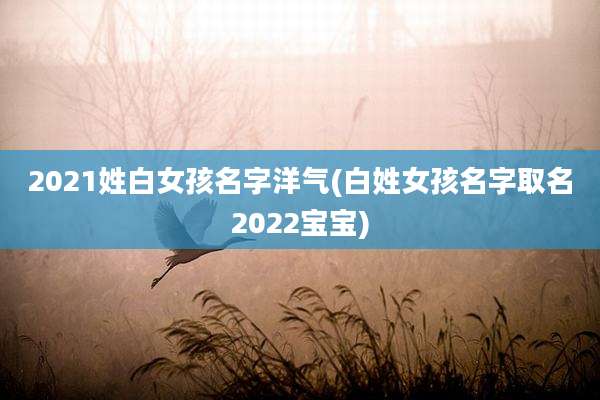 2021姓白女孩名字洋气(白姓女孩名字取名2022宝宝)
