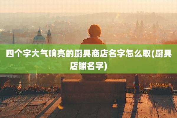 四个字大气响亮的厨具商店名字怎么取(厨具店铺名字)