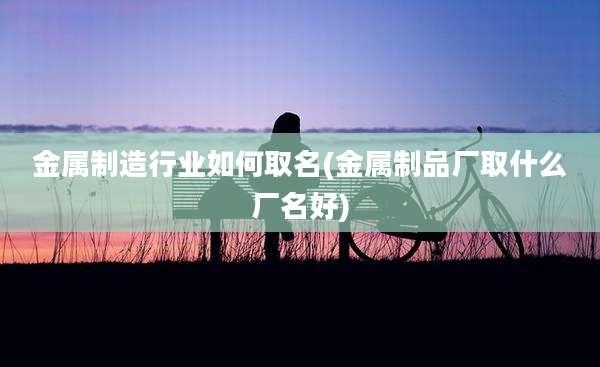 金属制造行业如何取名(金属制品厂取什么厂名好)