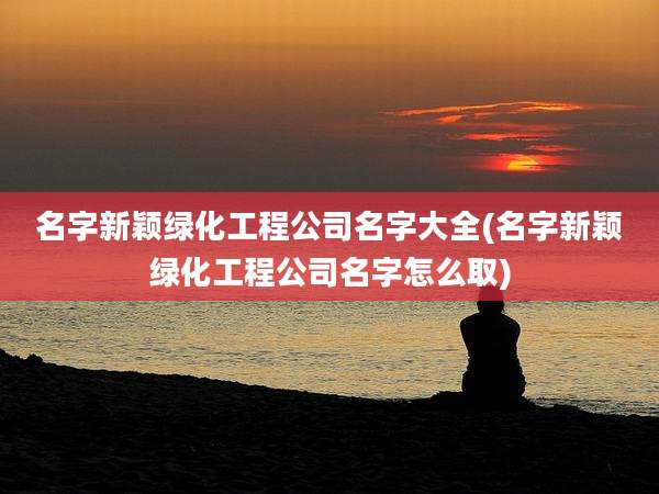名字新颖绿化工程公司名字大全(名字新颖绿化工程公司名字怎么取)