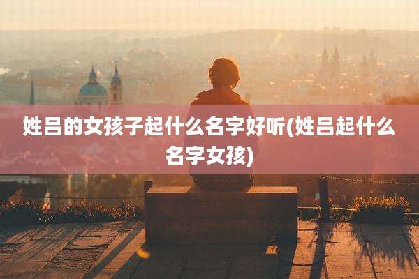 姓吕的女孩子起什么名字好听(姓吕起什么名字女孩)