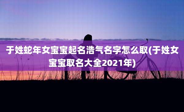 于姓蛇年女宝宝起名浩气名字怎么取(于姓女宝宝取名大全2021年)