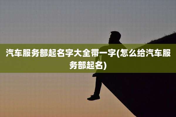汽车服务部起名字大全带一字(怎么给汽车服务部起名)
