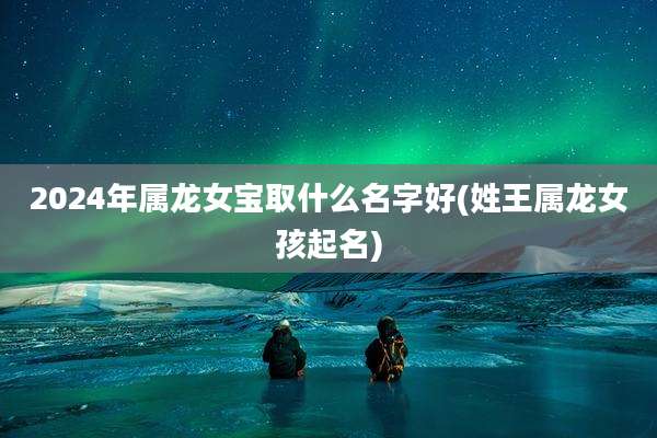 2024年属龙女宝取什么名字好(姓王属龙女孩起名)