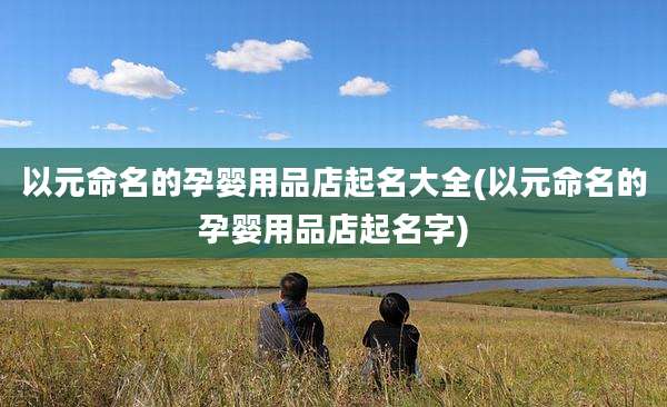 以元命名的孕婴用品店起名大全(以元命名的孕婴用品店起名字)