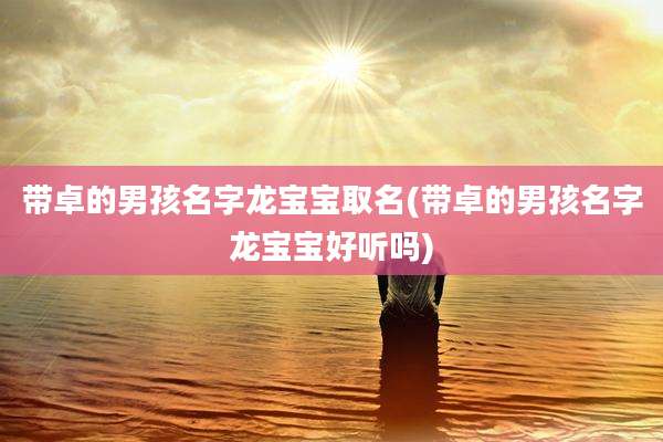 带卓的男孩名字龙宝宝取名(带卓的男孩名字龙宝宝好听吗)