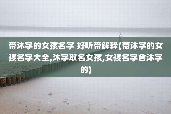 带沐字的女孩名字 好听带解释(带沐字的女孩名字大全,沐字取名女孩,女孩名字含沐字的)