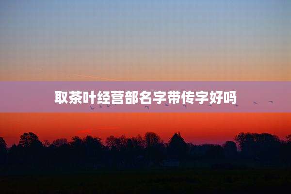 取茶叶经营部名字带传字好吗