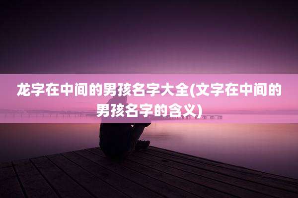 龙字在中间的男孩名字大全(文字在中间的男孩名字的含义)