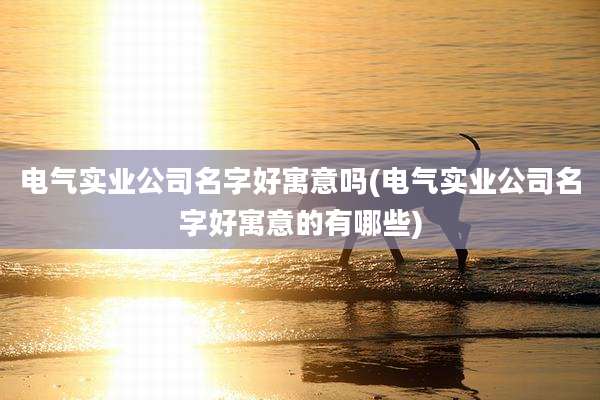 电气实业公司名字好寓意吗(电气实业公司名字好寓意的有哪些)