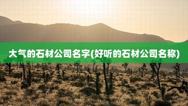 大气的石材公司名字(好听的石材公司名称)