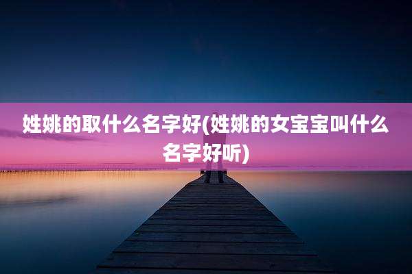 姓姚的取什么名字好(姓姚的女宝宝叫什么名字好听)
