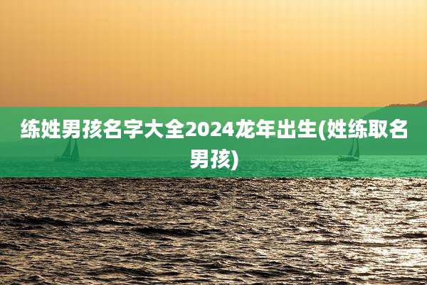 练姓男孩名字大全2024龙年出生(姓练取名男孩)