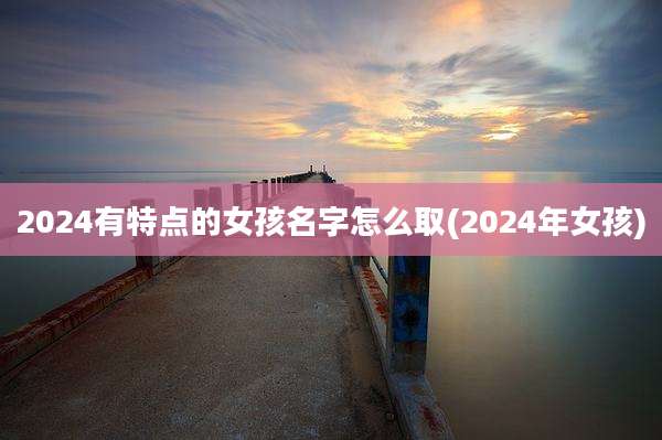 2024有特点的女孩名字怎么取(2024年女孩)