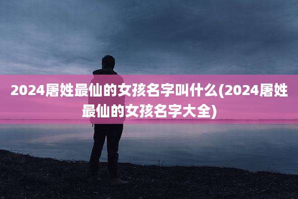 2024屠姓最仙的女孩名字叫什么(2024屠姓最仙的女孩名字大全)