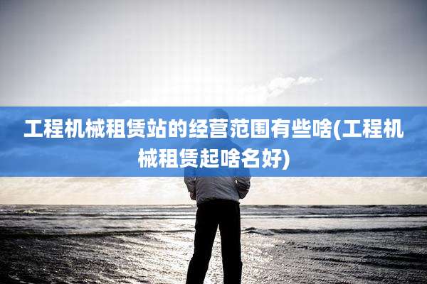 工程机械租赁站的经营范围有些啥(工程机械租赁起啥名好)