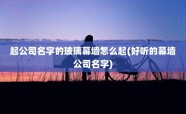 起公司名字的玻璃幕墙怎么起(好听的幕墙公司名字)