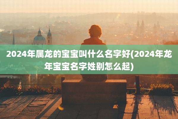 2024年属龙的宝宝叫什么名字好(2024年龙年宝宝名字姓别怎么起)