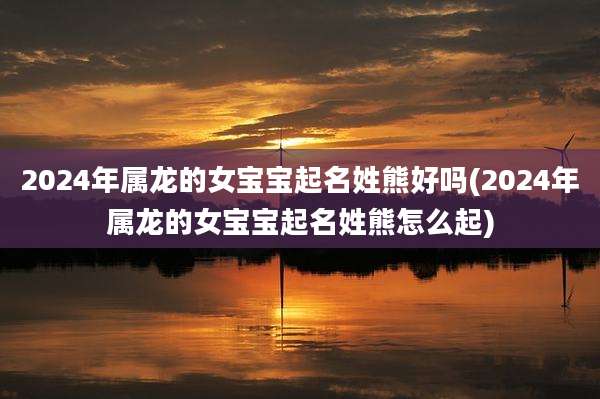 2024年属龙的女宝宝起名姓熊好吗(2024年属龙的女宝宝起名姓熊怎么起)