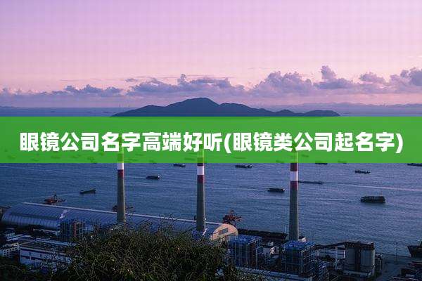 眼镜公司名字高端好听(眼镜类公司起名字)