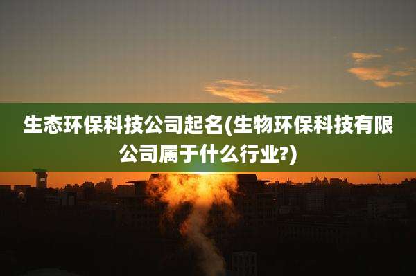 生态环保科技公司起名(生物环保科技有限公司属于什么行业?)