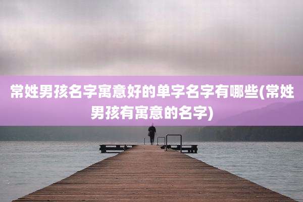 常姓男孩名字寓意好的单字名字有哪些(常姓男孩有寓意的名字)
