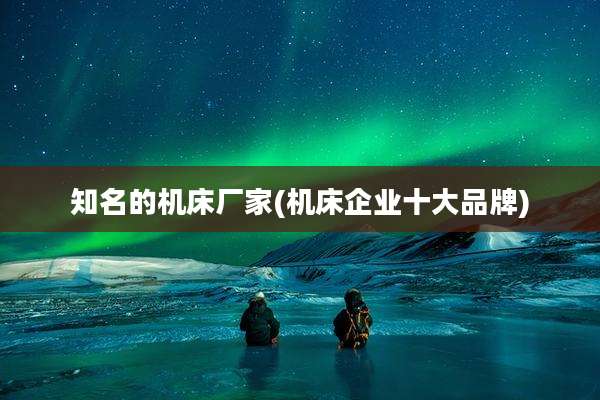 知名的机床厂家(机床企业十大品牌)