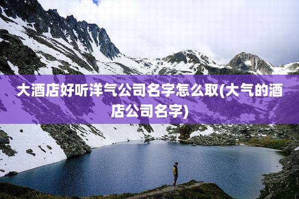 大酒店好听洋气公司名字怎么取(大气的酒店公司名字)