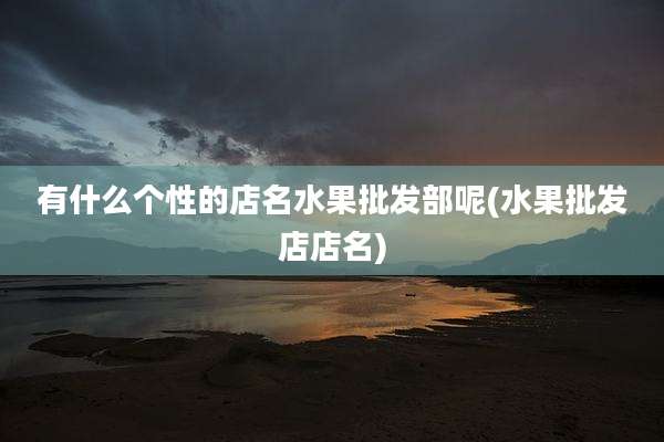有什么个性的店名水果批发部呢(水果批发店店名)