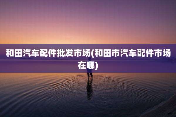 和田汽车配件批发市场(和田市汽车配件市场在哪)