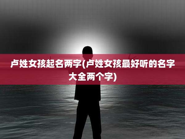 卢姓女孩起名两字(卢姓女孩最好听的名字大全两个字)