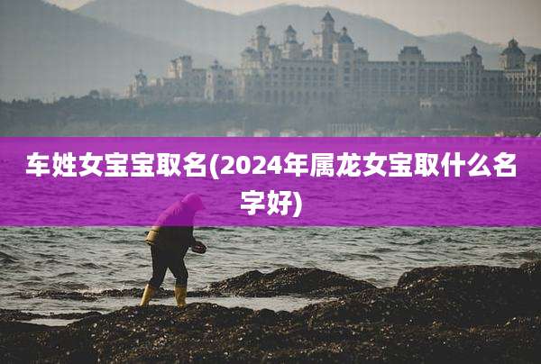 车姓女宝宝取名(2024年属龙女宝取什么名字好)