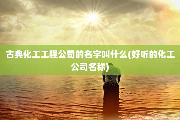 古典化工工程公司的名字叫什么(好听的化工公司名称)