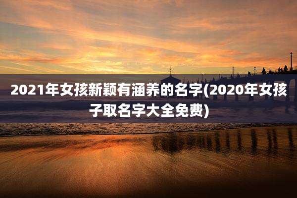 2021年女孩新颖有涵养的名字(2020年女孩子取名字大全免费)