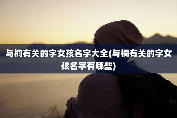 与桐有关的字女孩名字大全(与桐有关的字女孩名字有哪些)