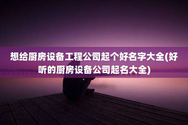想给厨房设备工程公司起个好名字大全(好听的厨房设备公司起名大全)