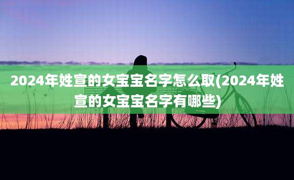 2024年姓宣的女宝宝名字怎么取(2024年姓宣的女宝宝名字有哪些)