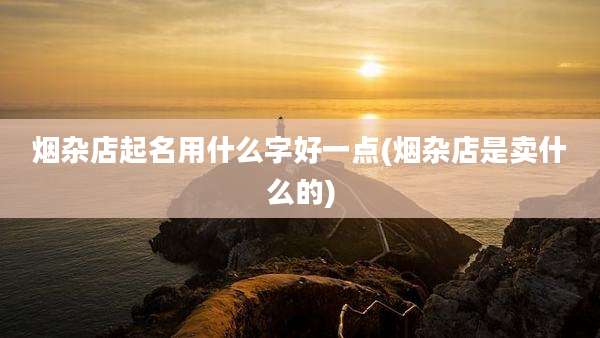 烟杂店起名用什么字好一点(烟杂店是卖什么的)