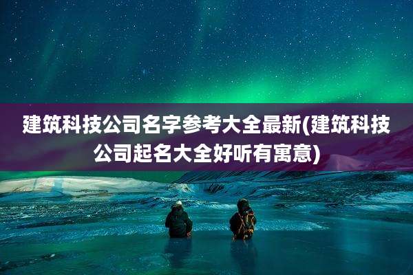 建筑科技公司名字参考大全最新(建筑科技公司起名大全好听有寓意)