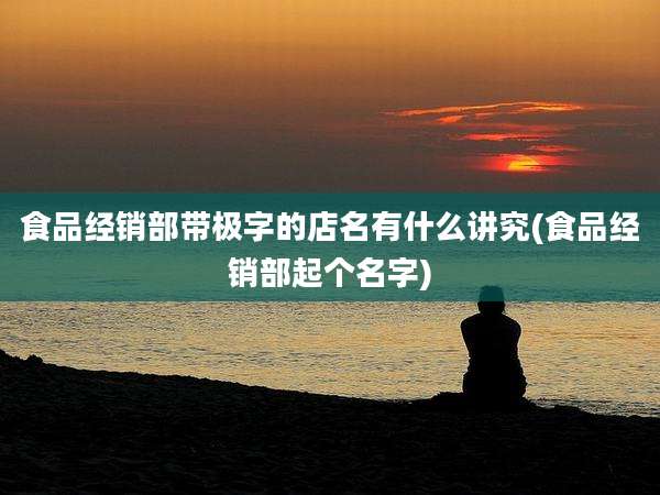 食品经销部带极字的店名有什么讲究(食品经销部起个名字)