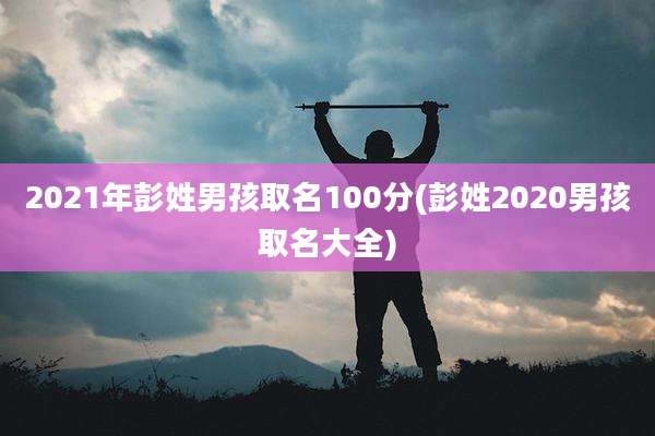 2021年彭姓男孩取名100分(彭姓2020男孩取名大全)